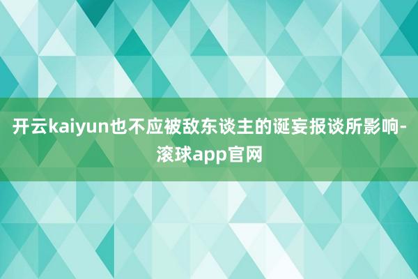 开云kaiyun也不应被敌东谈主的诞妄报谈所影响-滚球app官网